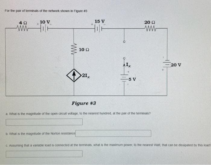 For the pair of terminals of the network shown in Figure #3
ΦΩ
ww
10 V
ww
10 Q2
b. What is the magnitude of the Norton resistance
21x
15 V
HIF
-5 V
20 Ω
Figure #3
a. What is the magnitude of the open circuit voltage, to the nearest hundred, at the pair of the terminals?
20 V
c. Assuming that a variable load is connected at the terminals, what is the maximum power, to the nearest Watt, that can be dissipated by this load?