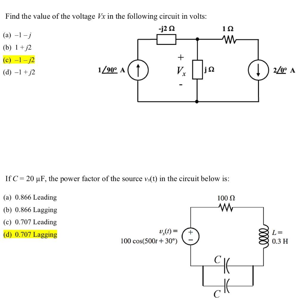 Find the value of the voltage Vx in the following circuit in volts:
-j2 s2
(a) -1-j
(b) 1+j2
(c) -1-j2
(d) −1+j2
1/90° A ↑
+
Vx jQ
If C= 20 µF, the power factor of the source vs(t) in the circuit below is:
(a) 0.866 Leading
(b) 0.866 Lagging
(c) 0.707 Leading
(d) 0.707 Lagging
v (t) =
100 cos(500t +30°)
1922
M
+
100 Ω
www
ск
elle
2/0° A
L=
0.3 H