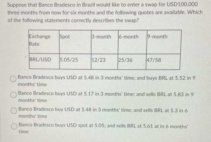 Suppose that Banco Bradesco in Brazil would like to enter a swap for USD100,000
three months from now for six months and the following quotes are available. Which
of the following statements correctly describes the swap?
Exchange Spot
Rate
BRL/USD 5.05/25
3-month 6-month
12/23
25/36
9-month
47/58
Banco Bradesco buys USD at 5.48 in 3 months' time; and buys BRL at 5.52 in 9
months' time
Banco Bradesco buys USD at 5.17 in 3 months' time; and sells BRL at 5.83 in 9
months' time
Banco Bradesco buy USD at 5.48 in 3 months' time; and sells BRL at 5.3 in 6
months' time
Banco Bradesco buys USD spot at 5.05; and sells BRL at 5.61 at in 6 months'
time