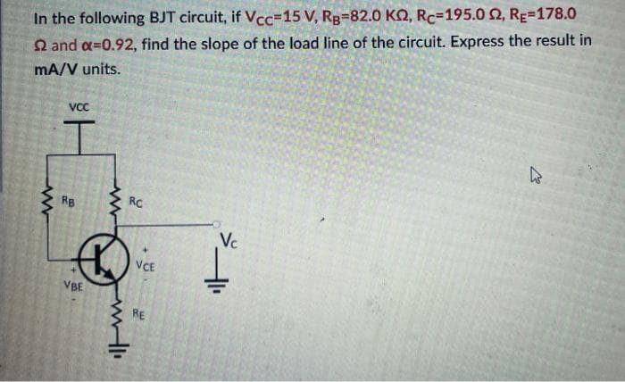 In the following BJT circuit, if Vcc=15 V, RB-82.0 KQ, Rc-195.0 2, RE=178.0
2 and a=0.92, find the slope of the load line of the circuit. Express the result in
mA/V units.
www
VCC
I
RB
VBE
www
will
RC
VCE
RE
Vc
W