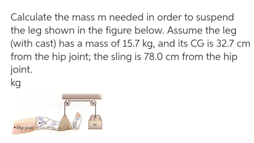 Calculate the mass m needed in order to suspend
the leg shown in the figure below. Assume the leg
(with cast) has a mass of 15.7 kg, and its CG is 32.7 cm
from the hip joint; the sling is 78.0 cm from the hip
joint.
kg
• Hip joint
