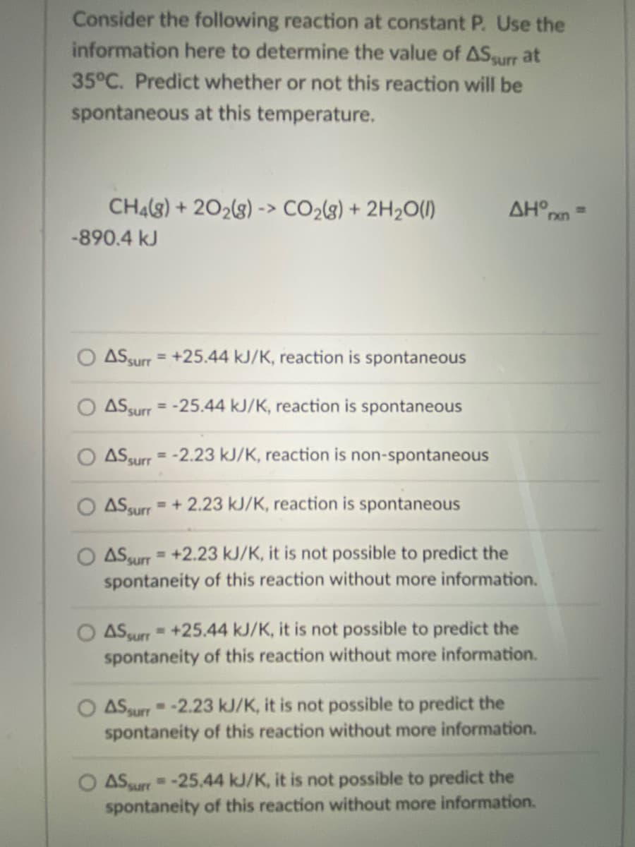 Consider the following reaction at constant P. Use the
information here to determine the value of ASurr at
35°C. Predict whether or not this reaction will be
spontaneous at this temperature.
CH4(8) + 202(8) -> CO2{3) + 2H2O(1)
AH°nn
-890.4 kJ
ASsurr = +25.44 kJ/K, reaction is spontaneous
%3D
ASsurr = -25.44 kJ/K, reaction is spontaneous
%3D
O ASsurr = -2.23 kJ/K, reaction is non-spontaneous
= + 2.23 kJ/K, reaction is spontaneous
ASsurr
ASsurr =+2.23 kJ/K, it is not possible to predict the
spontaneity of this reaction without more information.
%3D
ASurr +25.44 kJ/K, it is not possible to predict the
spontaneity of this reaction without more information.
ASaurr-2.23 kJ/K, it is not possible to predict the
spontaneity of this reaction without more information.
O ASurr-25.44 kJ/K, it is not possible to predict the
spontaneity of this reaction without more information.

