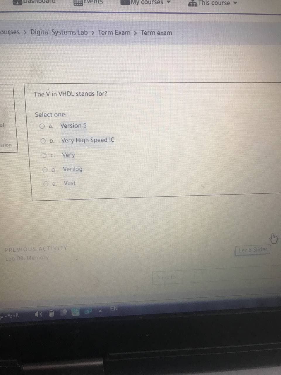 Dashboard
nts
My courses
ourses > Digital Systems Lab > Term Exam > Term exam
The V in VHDL stands for?
Select one:
O a. Version 5
O b. Very High Speed IC
O c.
Very
Verilog
Vast
of
stion
e.
PREVIOUS ACTIVITY
Lab 08. Memory
EN
This course ▾
Lec 8 Slides
thy