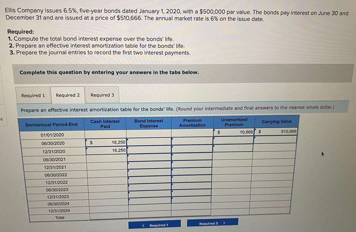 Ellis Company issues 6.5%, five-year bonds dated January 1, 2020, with a $500,000 par value. The bonds pay interest on June 30 and
December 31 and are issued at a price of $510,666. The annual market rate is 6% on the issue date.
Required:
1. Compute the total bond interest expense over the bonds' life.
2. Prepare an effective interest amortization table for the bonds' life.
3. Prepare the journal entries to record the first two interest payments.
Complete this question by entering your answers in the tabs below.
Required 1
Required 2
Required 3
Prepare an effective interest amortization table for the bonds' life. (Round your intermediate and final answers to the nearest whole dollar.)
es
Premium
Amortization
Unamortized
Premium
Cash Interest
Bond Interest
Carrying Value
Semiannual Period-End
Paid
Expense
10,666 $
510,666
01/01/2020
06/30/2020
16,250
12/31/2020
16,250
06/30/2021
12/31/2021
06/30/2022
12/31/2022
06/30/2023
12/31/2023
06/30/2024
12/31/2024
Total
Required 3
Required 1
%24
%24
