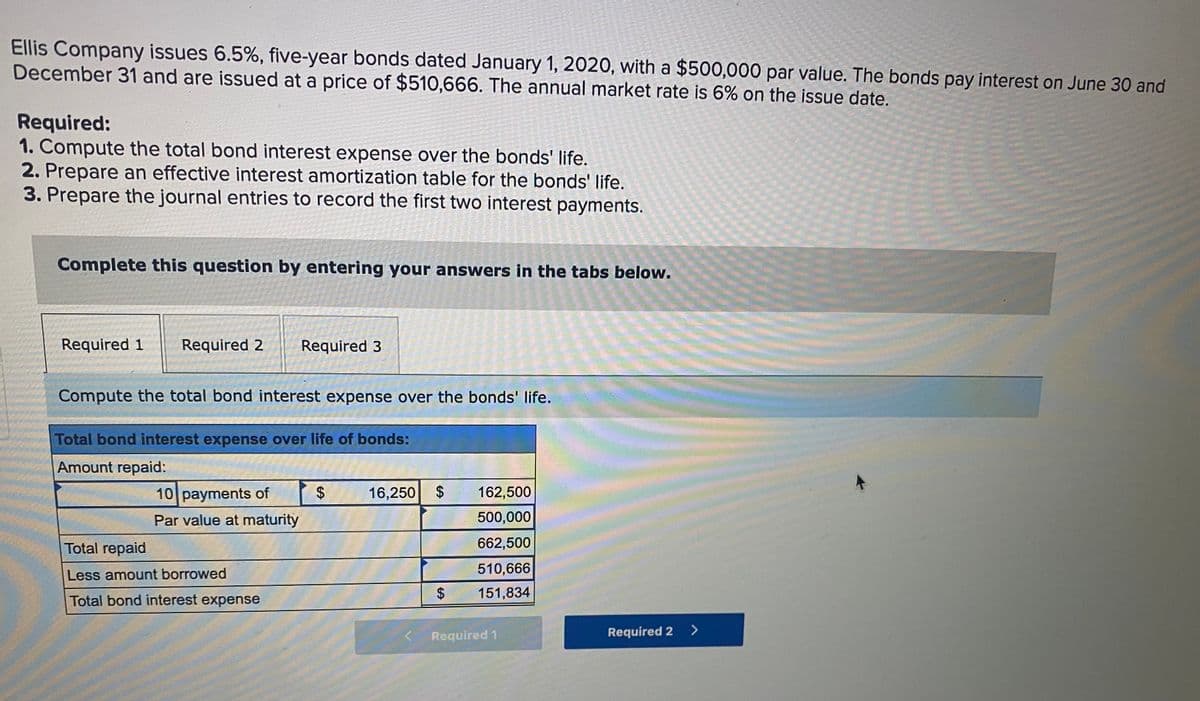 Ellis Company issues 6.5%, five-year bonds dated January 1, 2020, with a $500,000 par value. The bonds pay interest on June 30 and
December 31 and are issued at a price of $510,666. The annual market rate is 6% on the issue date.
Required:
1. Compute the total bond interest expense over the bonds' life.
2. Prepare an effective interest amortization table for the bonds' life.
3. Prepare the journal entries to record the first two interest payments.
Complete this question by entering your answers in the tabs below.
Required 1
Required 2
Required 3
Compute the total bond interest expense over the bonds' life.
Total bond interest expense over life of bonds:
Amount repaid:
10 payments of
16,250 $
162,500
Par value at maturity
500,000
Total repaid
662,500
510,666
Less amount borrowed
151,834
Total bond interest expense
Required 1
Required 2 >
%24
%24
