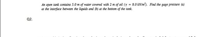 An open tank contains 5.0 m of water covered with 2 m of oil (y = 8.0 KN/m). Find the gage pressure (a)
at the interface between the liquids and (b) at the bottom of the tank.
2.
