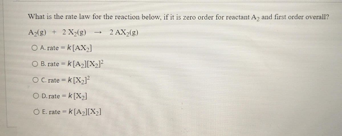 What is the rate law for the reaction below, if it is zero order for reactant A, and first order overall?
A2(g) + 2X2(g)
2 AX,(g)
O A. rate = k[AX,]
CO B. rate = k[A]]X2]²
O C. rate = k [X2]
%3D
O D. rate = k [X2]
O E. rate = k[A2][X2]
%3D
