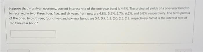 Suppose that in a given economy, current interest rate of the one-year bond is 4.4%. The projected yields of a one-year bond to
be received in two, three, four, five, and six years from now are 4.8%, 5.2%, 5.7%, 6.2%, and 6.8%, respectively. The term premia
of the one-, two-, three, four-, five-, and six-year bonds are 0.4, 0.9, 1.2, 20, 2.5, 2.8. respectively. What is the interest rate of
the two-year bond?
