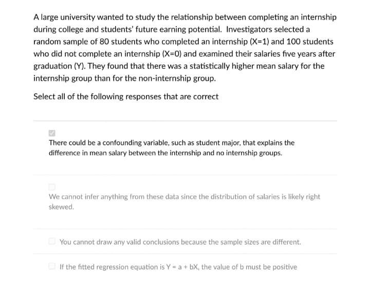 A large university wanted to study the relationship between completing an internship
during college and students' future earning potential. Investigators selected a
random sample of 80 students who completed an internship (X=1) and 100 students
who did not complete an internship (X=0) and examined their salaries five years after
graduation (Y). They found that there was a statistically higher mean salary for the
internship group than for the non-internship group.
Select all of the following responses that are correct
There could be a confounding variable, such as student major, that explains the
difference in mean salary between the internship and no internship groups.
We cannot infer anything from these data since the distribution of salaries is likely right
skewed.
O You cannot draw any valid conclusions because the sample sizes are different.
O If the fitted regression equation is Y = a + bX, the value of b must be positive
