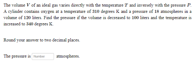 The volume V of an ideal gas varies directly with the temperature T and inversely with the pressure P.
A cylinder contains oxygen at a temperature of 310 degrees K and a pressure of 18 atmospheres in a
volume of 120 liters. Find the pressure if the volume is decreased to 100 liters and the temperature is
increased to 340 degrees K.
Round your answer to two decimal places.
The pressure is Number
atmospheres.
