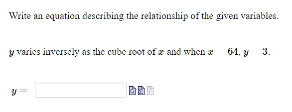 Write an equation describing the relationship of the given variables.
y varies inversely as the cube root of x and when a = 64, y = 3.
y =

