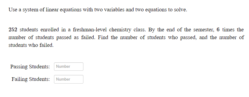 Use a system of linear equations with two variables and two equations to solve.
252 students enrolled in a freshman-level chemistry class. By the end of the semester, 6 times the
number of students passed as failed. Find the number of students who passed, and the number of
students who failed.
Passing Students: Number
Failing Students: Number
