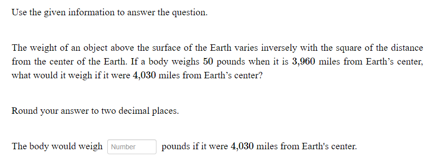 Use the given information to answer the question.
The weight of an object above the surface of the Earth varies inversely with the square of the distance
from the center of the Earth. If a body weighs 50 pounds when it is 3,960 miles from Earth's center,
what would it weigh if it were 4,030 miles from Earth's center?
Round your answer to two decimal places.
The body would weigh Number
pounds if it were 4,030 miles from Earth's center.
