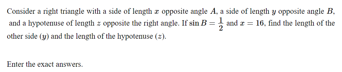 Consider a right triangle with a side of length x opposite angle A, a side of length y opposite angle B,
and a hypotenuse of length z opposite the right angle. If sin B:
and x = 16, find the length of the
2
other side (y) and the length of the hypotenuse (z).
Enter the exact answers.
