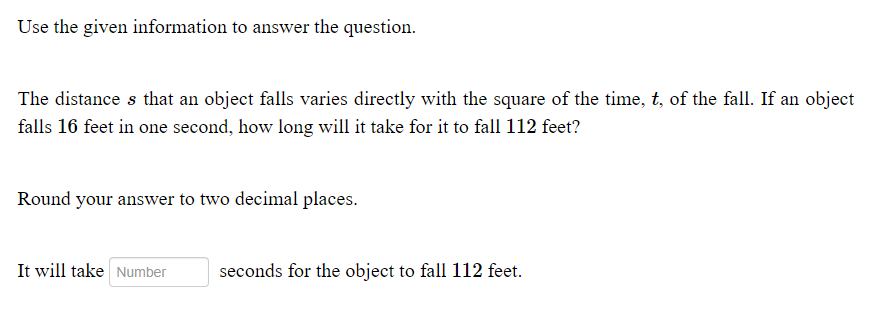 Use the given information to answer the question.
The distance s that an object falls varies directly with the square of the time, t, of the fall. If an object
falls 16 feet in one second, how long will it take for it to fall 112 feet?
Round your answer to two decimal places.
It will take Number
seconds for the object to fall 112 feet.

