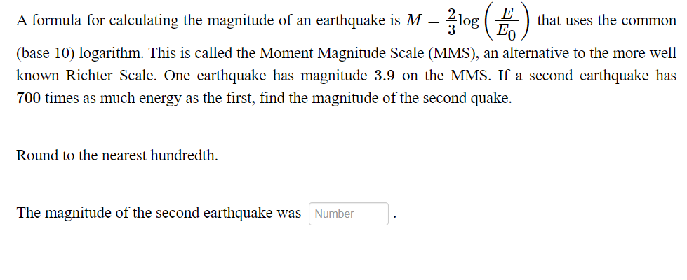 2log
A formula for calculating the magnitude of an earthquake is M =
3
E
that uses the common
(base 10) logarithm. This is called the Moment Magnitude Scale (MMS), an alternative to the more well
known Richter Scale. One earthquake has magnitude 3.9 on the MMS. If a second earthquake has
700 times as much energy as the first, find the magnitude of the second quake.
Round to the nearest hundredth.
Number
The magnitude of the second earthquake was
