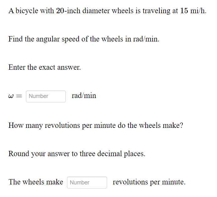 A bicycle with 20-inch diameter wheels is traveling at 15 mi/h.
Find the angular speed of the wheels in rad/min.
Enter the exact answer.
w = Number
rad/min
How many revolutions per minute do the wheels make?
Round your answer to three decimal places.
The wheels make Number
revolutions per minute.
