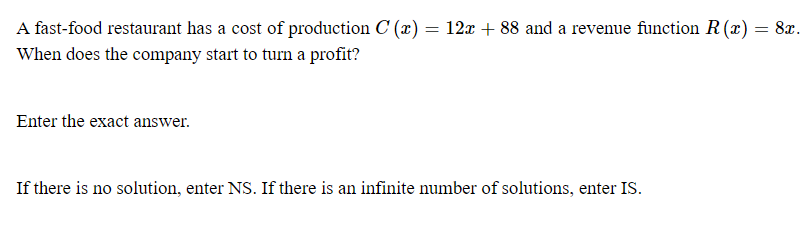 A fast-food restaurant has a cost of production C (x) = 12x + 88 and a revenue function R (x) = 8x.
When does the company start to turn a profit?
Enter the exact answer.
If there is no solution, enter NS. If there is an infinite number of solutions, enter IS.
