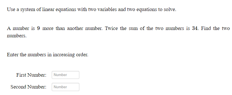 Use a system of linear equations with two variables and two equations to solve.
A number is 9 more than another number. Twice the sum of the two numbers is 34. Find the two
numbers.
Enter the numbers in increasing order.
First Number:
Number
Second Number:
Number

