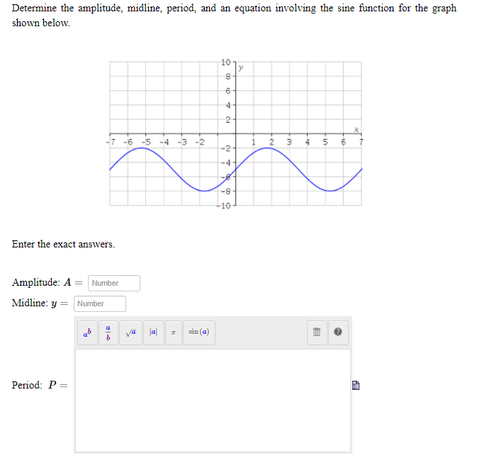 Determine the amplitude, midline, period, and an equation involving the sine function for the graph
shown below.
10
y
4
2
-7 -6
-5 -4 -3 -2
2
-2
-4-
8-
10
Enter the exact answers.
Amplitude: A = Number
Midline: y = Number
a
sin (a)
Period: P =
3.
