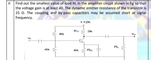 6 Find out the smallest value of load RL in the amplifier circuit shown in fig so that
the voltage gain is at least 40. The dynamic emitter resistance of the transistor is
25 0. The coupling and by-pass capacitors may be assumed short at signal
frequency.
+12k
Rc
3k
8k
RL
4k
4k
RE

