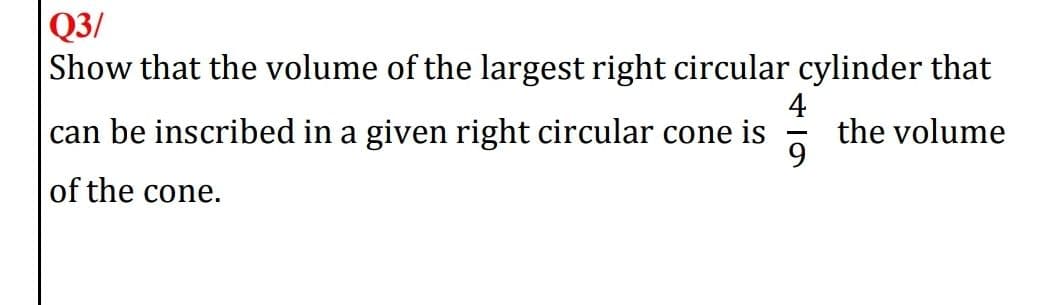 Q3/
Show that the volume of the largest right circular cylinder that
|can be inscribed in a given right circular cone is
4
the volume
of the cone.
