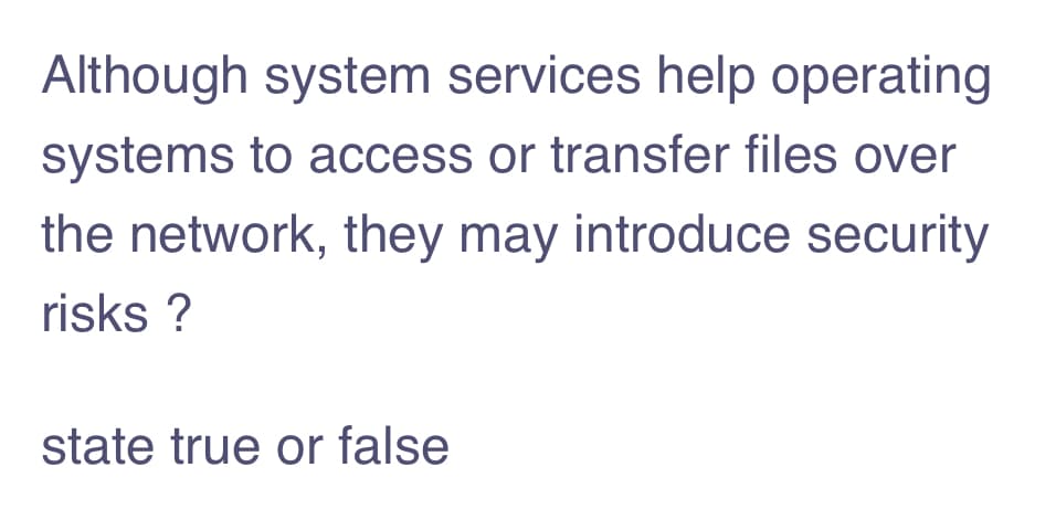 Although system services help operating
systems to access or transfer files over
the network, they may introduce security
risks ?
state true or false
