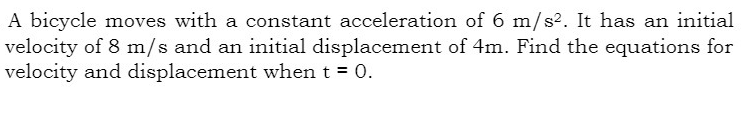 A bicycle moves with a constant acceleration of 6 m/s². It has an initial
velocity of 8 m/s and an initial displacement of 4m. Find the equations for
velocity and displacement when t = 0.