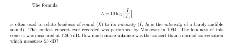 The formula
L = 10 log
is often used to relate loudness of sound (L) to its intensity (I; Io is the intensity of a barely audible
sound). The loudest concert ever recorded was performed by Manowar in 1994. The loudness of this
concert was measured at 129.5 dB. How much more intense was the concert than a normal conversation
which measures 53 dB?