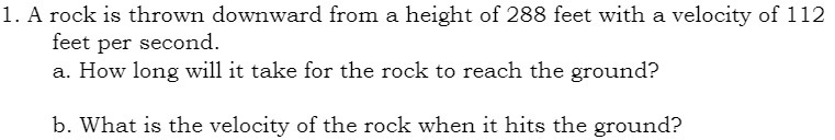 1. A rock is thrown downward from a height of 288 feet with a velocity of 112
feet per second.
a. How long will it take for the rock to reach the ground?
b. What is the velocity of the rock when it hits the ground?