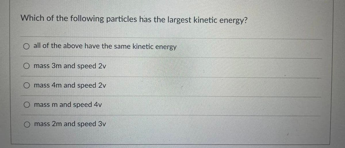 Which of the following particles has the largest kinetic energy?
all of the above have the same kinetic energy
mass 3m and speed 2v
mass 4m and speed 2v
mass m and speed 4v
mass 2m and speed 3v
