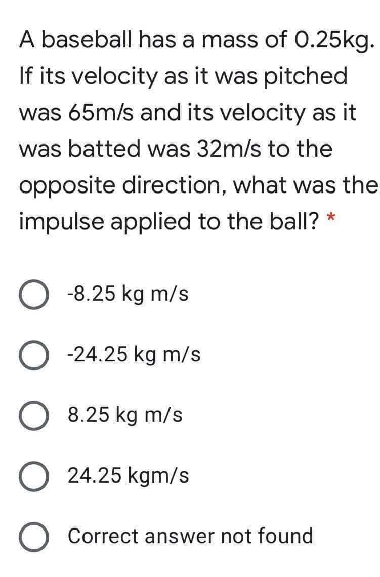 A baseball has a mass of 0.25kg.
If its velocity as it was pitched
was 65m/s and its velocity as it
was batted was 32m/s to the
opposite direction, what was the
impulse applied to the ball? *
O -8.25 kg m/s
O -24.25 kg m/s
8.25 kg m/s
24.25 kgm/s
O Correct answer not found
