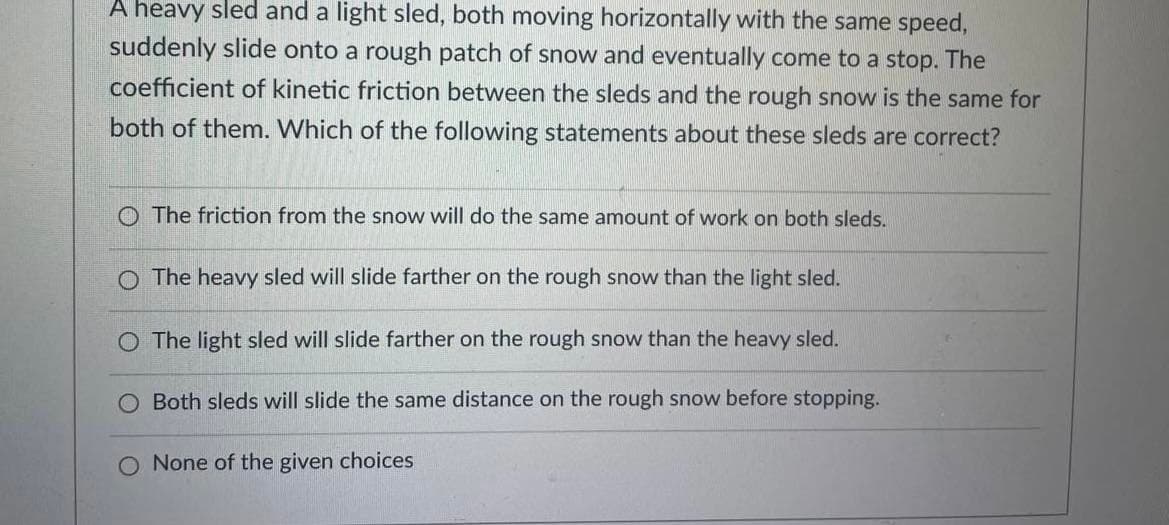 A heavy sled and a light sled, both moving horizontally with the same speed,
suddenly slide onto a rough patch of snow and eventually come to a stop. The
coefficient of kinetic friction between the sleds and the rough snow is the same for
both of them. Which of the following statements about these sleds are correct?
O The friction from the snow will do the same amount of work on both sleds.
The heavy sled will slide farther on the rough snow than the light sled.
O The light sled will slide farther on the rough snow than the heavy sled.
Both sleds will slide the same distance on the rough snow before stopping.
None of the given choices
