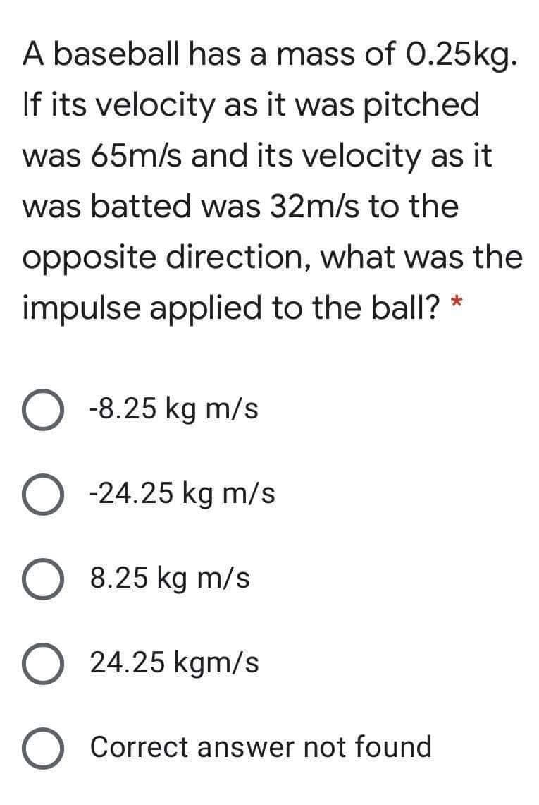 A baseball has a mass of O.25kg.
If its velocity as it was pitched
was 65m/s and its velocity as it
was batted was 32m/s to the
opposite direction, what was the
impulse applied to the ball? *
-8.25 kg m/s
-24.25 kg m/s
8.25 kg m/s
24.25 kgm/s
Correct answer not found
