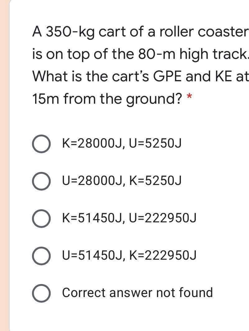 A 350-kg cart of a roller coaster
is on top of the 80-m high track.
What is the cart's GPE and KE at
15m from the ground? *
O K=2800OJ, U=5250J
O U=28000J, K=5250J
O K=51450J, U=222950J
O U=51450J, K=222950J
Correct answer not found
