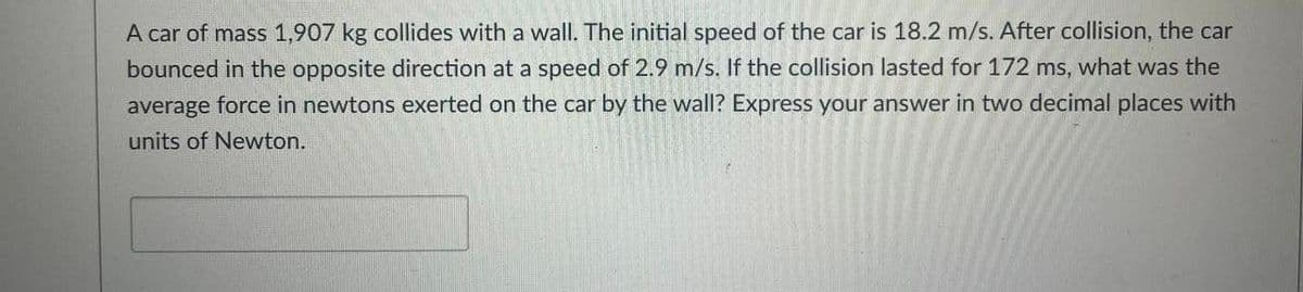 A car of mass 1,907 kg collides with a wall. The initial speed of the car is 18.2 m/s. After collision, the car
bounced in the opposite direction at a speed of 2.9 m/s. If the collision lasted for 172 ms, what was the
average force in newtons exerted on the car by the wall? Express your answer in two decimal places with
units of Newton.
