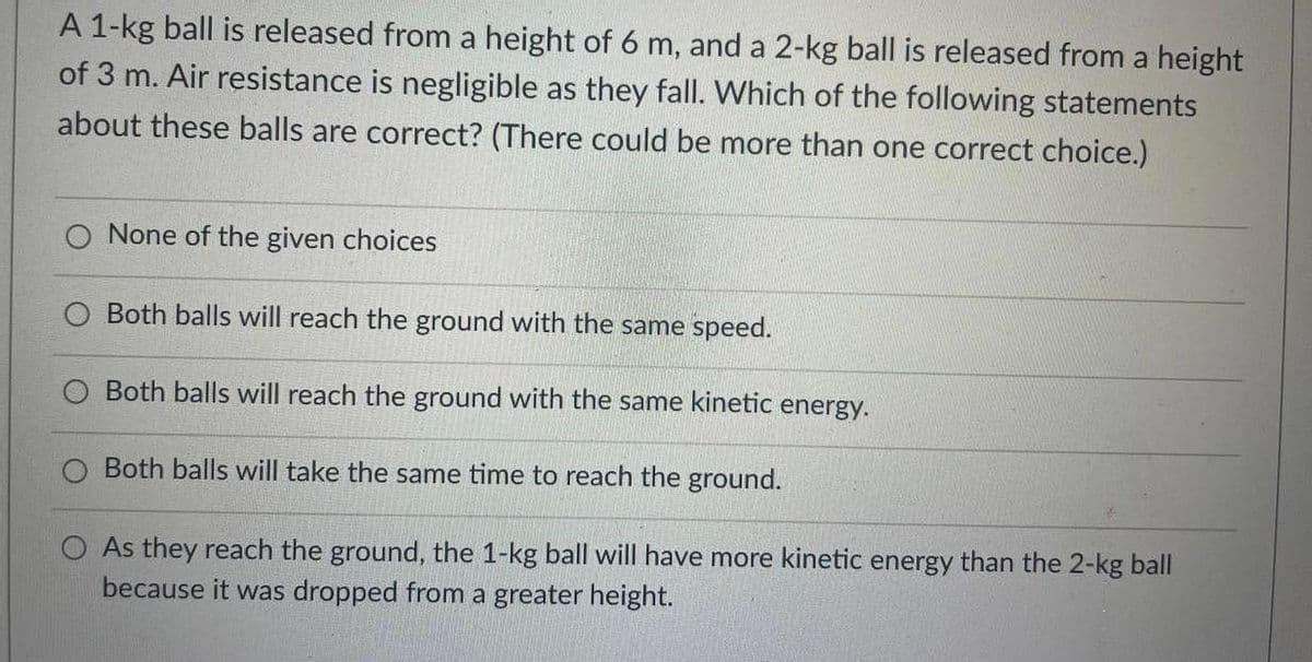 A 1-kg ball is released from a height of 6 m, and a 2-kg ball is released from a height
of 3 m. Air resistance is negligible as they fall. Which of the following statements
about these balls are correct? (There could be more than one correct choice.)
None of the given choices
Both balls will reach the ground with the same speed.
Both balls will reach the ground with the same kinetic energy.
O Both balls will take the same time to reach the ground.
O As they reach the ground, the 1-kg ball will have more kinetic energy than the 2-kg ball
because it was dropped from a greater height.
