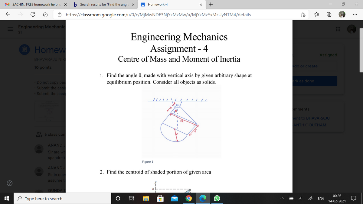 M SACHIN, FREE homework help is X
b Search results for 'Find the angle X
Homework-4
Ô https://classroom.google.com/u/0/c/MjMwNDE3NjYzMzMw/a/MjYzMzYxMzUyNTM4/details
Engineering Mechanic
S1
Engineering Mechanics
Assignment - 4
O Homew
Assigned
Centre of Mass and Moment of Inertia
BHAVARAJU NIK
Add or create
10 points
1. Find the angle 0, made with vertical axis by given arbitrary shape at
equilibrium position. Consider all objects as solids.
• Do not copy pas
ark as done
• Submit the assi
• Submit the assi
omments
ent to BHAVARAJU
ANTH GOUTHAM
2 6 class com
ANAND J
Sir are we
spandrel)
Figure 1
ANAND J
2. Find the centroid of shaded portion of given area
Sir in que
assume t
GUNDA S
00:26
O Type here to search
ENG
14-02-2021
