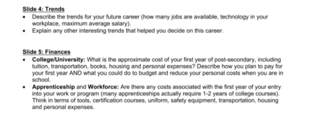 Slide 4: Trends
• Describe the trends for your future career (how many jobs are available, technology in your
workplace, maximum average salary).
• Explain any other interesting trends that helped you decide on this career.
Slide 5: Finances
• College/University: What is the approximate cost of your first year of post-secondary, including
tuition, transportation, books, housing and personal expenses? Describe how you plan to pay for
your first year AND what you could do to budget and reduce your personal costs when you are in
school.
• Apprenticeship and Workforce: Are there any costs associated with the first year of your entry
into your work or program (many apprenticeships actually require 1-2 years of college courses).
Think in terms of tools, certification courses, uniform, safety equipment, transportation, housing
and personal expenses.