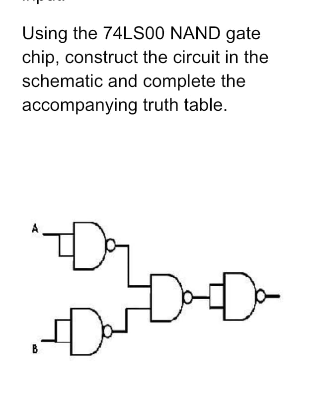 Using the 74LS00 NAND gate
chip, construct the circuit in the
schematic and complete the
accompanying truth table.
A
"I
F
Da