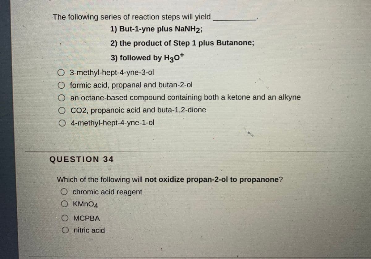 The following series of reaction steps will yield
1) But-1-yne plus NaNH2;
2) the product of Step 1 plus Butanone;
3) followed by H30*
O 3-methyl-hept-4-yne-3-ol
formic acid, propanal and butan-2-ol
an octane-based compound containing both a ketone and an alkyne
O CO2, propanoic acid and buta-1,2-dione
O 4-methyl-hept-4-yne-1-ol
QUESTION 34
Which of the following will not oxidize propan-2-ol to propanone?
O chromic acid reagent
O KMNO4
О МСРВА
O nitric acid
