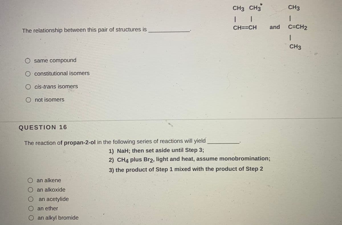 CH3 CH3
CH3
CH==CH
and
C=CH2
The relationship between this pair of structures is
CH3
same compound
constitutional isomers
cis-trans isomers
O not isomers
QUESTION 16
The reaction of propan-2-ol in the following series of reactions will yield
1) NaH; then set aside until Step 3;
2) CH4 plus Br2, light and heat, assume monobromination;
3) the product of Step 1 mixed with the product of Step 2
an alkene
an alkoxide
an acetylide
an ether
an alkyl bromide
