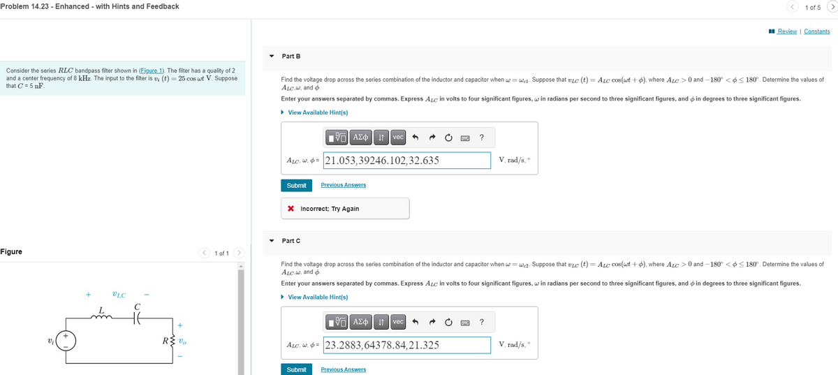 Problem 14.23 - Enhanced - with Hints and Feedback
1 of 5
>
■Review | Constants
Consider the series RLC bandpass filter shown in (Figure 1). The filter has a quality of 2
and a center frequency of 8 kHz. The input to the filter is v; (t) = 25 cos wt V. Suppose
that C = 5 nF.
Part B
Find the voltage drop across the series combination of the inductor and capacitor when w = wel. Suppose that vic (t) = ALC cos(wt + 6), where ALC > 0 and -180° <<180°. Determine the values of
ALC,w, and
Enter your answers separated by commas. Express ALC in volts to four significant figures, win radians per second to three significant figures, and in degrees to three significant figures.
▸ View Available Hint(s)
Figure
Vi
+
VLC
C
+
R≤ v
ΕΕ ΑΣΦ Η vec
༣
ALC, W. = 21.053,39246.102,32.635
Submit
Previous Answers
× Incorrect; Try Again
Part C
<1 of 1
V, rad/s, °
Find the voltage drop across the series combination of the inductor and capacitor when w=w2. Suppose that vic (t) = ALC cos(wt + ), where ALC > 0 and -180° <<180°. Determine the values of
ALC.w, and o
Enter your answers separated by commas. Express ALC in volts to four significant figures, win radians per second to three significant figures, and in degrees to three significant figures.
▸ View Available Hint(s)
ΜΕ ΑΣΦ ↓↑ vec
ALC, W. = 23.2883,64378.84,21.325
Submit
Previous Answers
V, rad/s,