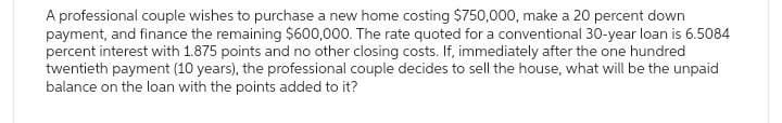 A professional couple wishes to purchase a new home costing $750,000, make a 20 percent down
payment, and finance the remaining $600,000. The rate quoted for a conventional 30-year loan is 6.5084
percent interest with 1.875 points and no other closing costs. If, immediately after the one hundred
twentieth payment (10 years), the professional couple decides to sell the house, what will be the unpaid
balance on the loan with the points added to it?