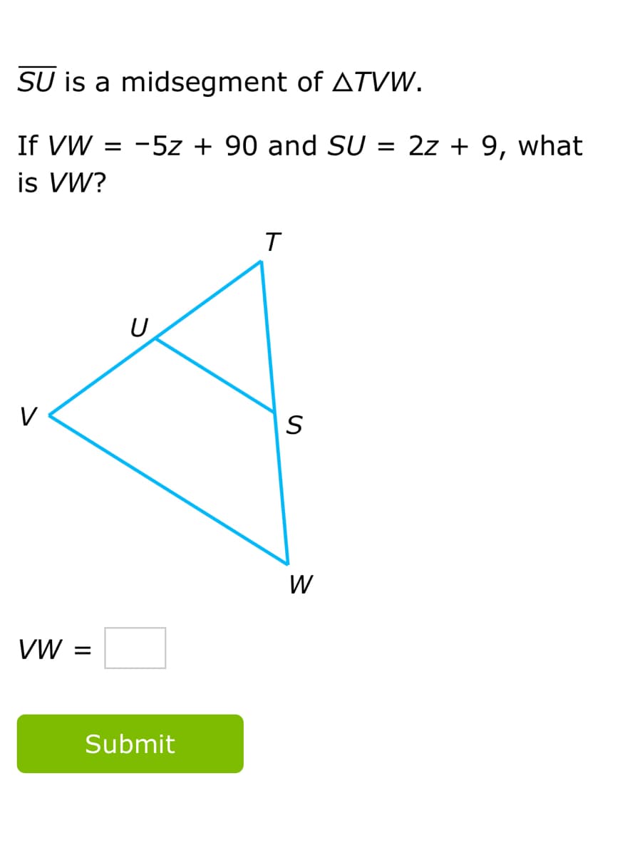 SU is a midsegment of ATVW.
If VW = -5z + 90 and SU:
is VW?
= 2z + 9, what
U
V
W
VW =
Submit
