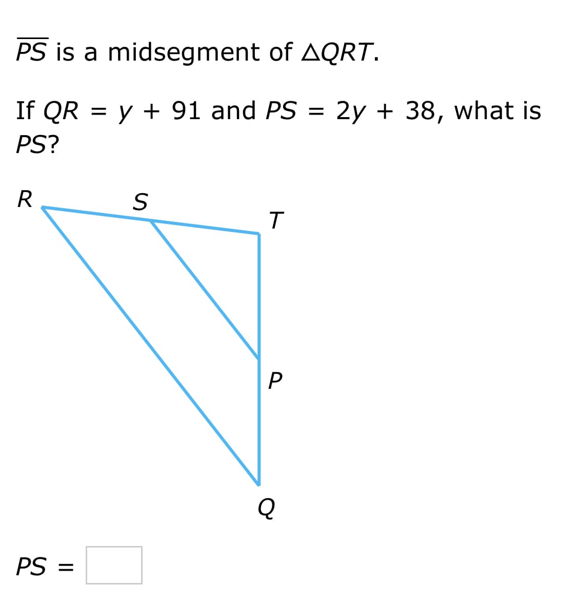 PS is a midsegment of AQRT.
If QR = y + 91 and PS = 2y + 38, what is
PS?
R
S
T
Q
PS =
P.
