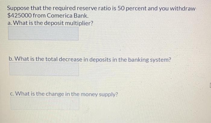 Suppose that the required reserve ratio is 50 percent and you withdraw
$425000 from Comerica Bank.
a. What is the deposit multiplier?
b. What is the total decrease in deposits in the banking system?
c. What is the change in the money supply?
