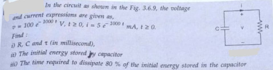 In the circuit as shown in the Fig. 3.6.9, the voltage
and current expressions are given as,
v = 100 e
Find:
1000 t V, 120, i5 - 1000 t
mA, t≥ 0.
i) R, C and t (in millisecond),
ii) The initial energy stored y capacitor
ii) The time required to dissipate 80 % of the initial energy stored in the capacitor
R