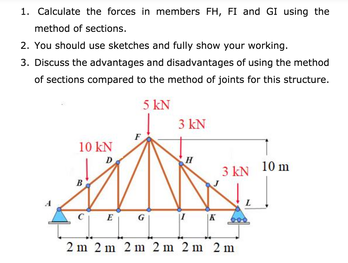 1. Calculate the forces in members FH, FI and GI using the
method of sections.
2. You should use sketches and fully show your working.
3. Discuss the advantages and disadvantages of using the method
of sections compared to the method of joints for this structure.
5 kN
3 kN
F
10 kN
10 m
3 kN
B
J
C
E
G
|I
|K
2 m 2 m 2 m 2 m 2 m 2 m
