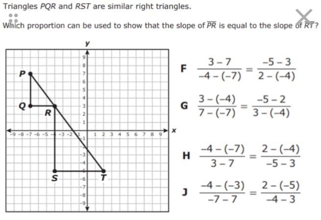Triangles PQR and RST are similar right triangles.
which proportion can be used to show that the slope of PR is equal to the slope of RT?
3 - 7
F
-4 - (-7)
5-3
-5 - 3
2 - (-4)
3 - (-4)
7 - (-7)
-5 - 2
4.
%3D
3 – (-4)
R
2.
-9 -8 -7 -6 -5
! 2 3 4 5 6 7 8 9
-3 -2
-4 - (-7)
H
2 - (-4)
%3D
3 - 7
-5 - 3
-4 - (-3)
-7 -7
2 - (-5)
-4 – 3
%3D
-8
